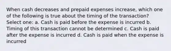 When cash decreases and prepaid expenses increase, which one of the following is true about the timing of the transaction? Select one: a. Cash is paid before the expense is incurred b. Timing of this transaction cannot be determined c. Cash is paid after the expense is incurred d. Cash is paid when the expense is incurred