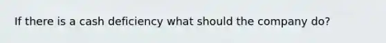 If there is a cash deficiency what should the company do?