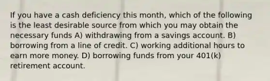 If you have a cash deficiency this month, which of the following is the least desirable source from which you may obtain the necessary funds A) withdrawing from a savings account. B) borrowing from a line of credit. C) working additional hours to earn more money. D) borrowing funds from your 401(k) retirement account.