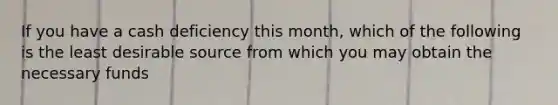 If you have a cash deficiency this​ month, which of the following is the least desirable source from which you may obtain the necessary funds