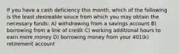 If you have a cash deficiency this month, which of the following is the least desireable souce from which you may obtain the necessary funds: A) withdrawing from a savings account B) borrowing from a line of credit C) working additional hours to earn more money D) borrowing money from your 401(k) retirement account