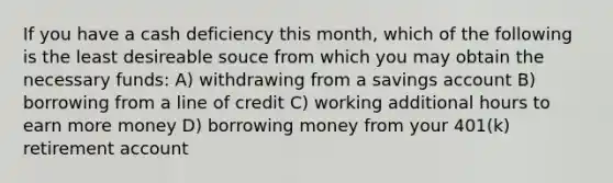 If you have a cash deficiency this month, which of the following is the least desireable souce from which you may obtain the necessary funds: A) withdrawing from a savings account B) borrowing from a line of credit C) working additional hours to earn more money D) borrowing money from your 401(k) retirement account