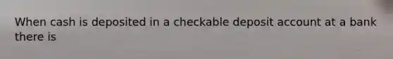 When cash is deposited in a checkable deposit account at a bank there is