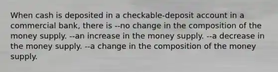 When cash is deposited in a checkable-deposit account in a commercial bank, there is --no change in the composition of the money supply. --an increase in the money supply. --a decrease in the money supply. --a change in the composition of the money supply.