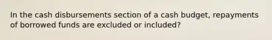 In the cash disbursements section of a <a href='https://www.questionai.com/knowledge/k5eyRVQLz3-cash-budget' class='anchor-knowledge'>cash budget</a>, repayments of borrowed funds are excluded or included?