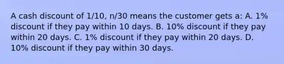 A cash discount of 1/10, n/30 means the customer gets a: A. 1% discount if they pay within 10 days. B. 10% discount if they pay within 20 days. C. 1% discount if they pay within 20 days. D. 10% discount if they pay within 30 days.