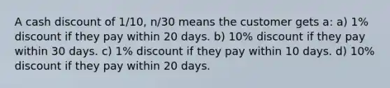 A cash discount of 1/10, n/30 means the customer gets a: a) 1% discount if they pay within 20 days. b) 10% discount if they pay within 30 days. c) 1% discount if they pay within 10 days. d) 10% discount if they pay within 20 days.