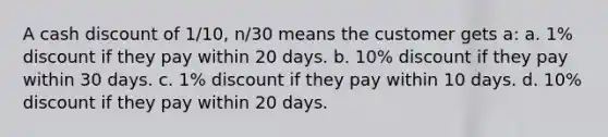 A cash discount of 1/10, n/30 means the customer gets a: a. 1% discount if they pay within 20 days. b. 10% discount if they pay within 30 days. c. 1% discount if they pay within 10 days. d. 10% discount if they pay within 20 days.