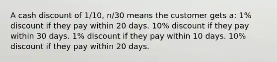 A cash discount of 1/10, n/30 means the customer gets a: 1% discount if they pay within 20 days. 10% discount if they pay within 30 days. 1% discount if they pay within 10 days. 10% discount if they pay within 20 days.