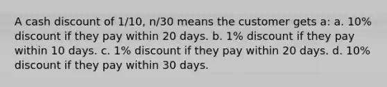 A cash discount of 1/10, n/30 means the customer gets a: a. 10% discount if they pay within 20 days. b. 1% discount if they pay within 10 days. c. 1% discount if they pay within 20 days. d. 10% discount if they pay within 30 days.