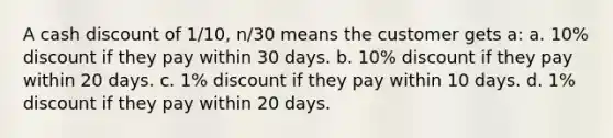 A cash discount of 1/10, n/30 means the customer gets a: a. 10% discount if they pay within 30 days. b. 10% discount if they pay within 20 days. c. 1% discount if they pay within 10 days. d. 1% discount if they pay within 20 days.