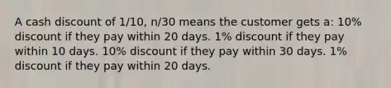 A cash discount of 1/10, n/30 means the customer gets a: 10% discount if they pay within 20 days. 1% discount if they pay within 10 days. 10% discount if they pay within 30 days. 1% discount if they pay within 20 days.