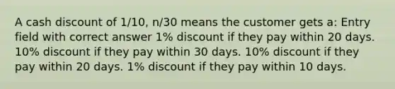 A cash discount of 1/10, n/30 means the customer gets a: Entry field with correct answer 1% discount if they pay within 20 days. 10% discount if they pay within 30 days. 10% discount if they pay within 20 days. 1% discount if they pay within 10 days.