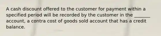 A cash discount offered to the customer for payment within a specified period will be recorded by the customer in the _______ account, a contra cost of goods sold account that has a credit balance.