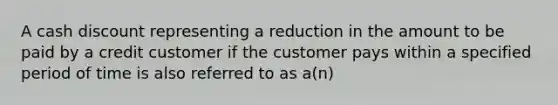 A cash discount representing a reduction in the amount to be paid by a credit customer if the customer pays within a specified period of time is also referred to as a(n)