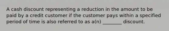 A cash discount representing a reduction in the amount to be paid by a credit customer if the customer pays within a specified period of time is also referred to as a(n) ________ discount.