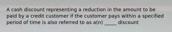 A cash discount representing a reduction in the amount to be paid by a credit customer if the customer pays within a specified period of time is also referred to as a(n) _____ discount