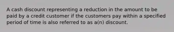 A cash discount representing a reduction in the amount to be paid by a credit customer if the customers pay within a specified period of time is also referred to as a(n) discount.