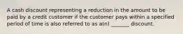 A cash discount representing a reduction in the amount to be paid by a credit customer if the customer pays within a specified period of time is also referred to as a(n) _______ discount.