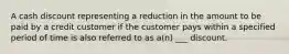 A cash discount representing a reduction in the amount to be paid by a credit customer if the customer pays within a specified period of time is also referred to as a(n) ___ discount.