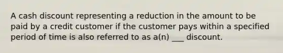 A cash discount representing a reduction in the amount to be paid by a credit customer if the customer pays within a specified period of time is also referred to as a(n) ___ discount.