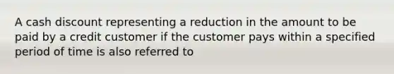 A cash discount representing a reduction in the amount to be paid by a credit customer if the customer pays within a specified period of time is also referred to