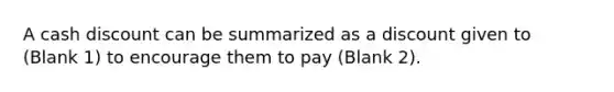 A cash discount can be summarized as a discount given to (Blank 1) to encourage them to pay (Blank 2).