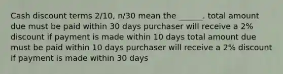 Cash discount terms 2/10, n/30 mean the ______. total amount due must be paid within 30 days purchaser will receive a 2% discount if payment is made within 10 days total amount due must be paid within 10 days purchaser will receive a 2% discount if payment is made within 30 days