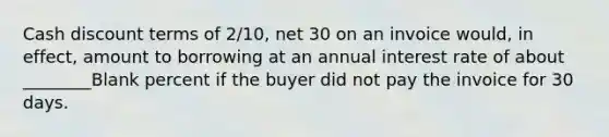 Cash discount terms of 2/10, net 30 on an invoice would, in effect, amount to borrowing at an annual interest rate of about ________Blank percent if the buyer did not pay the invoice for 30 days.