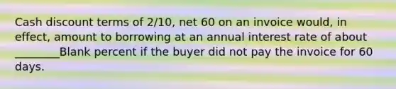 Cash discount terms of 2/10, net 60 on an invoice would, in effect, amount to borrowing at an annual interest rate of about ________Blank percent if the buyer did not pay the invoice for 60 days.