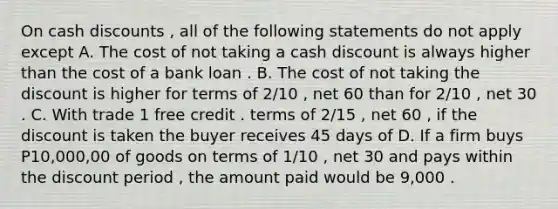 On cash discounts , all of the following statements do not apply except A. The cost of not taking a cash discount is always higher than the cost of a bank loan . B. The cost of not taking the discount is higher for terms of 2/10 , net 60 than for 2/10 , net 30 . C. With trade 1 free credit . terms of 2/15 , net 60 , if the discount is taken the buyer receives 45 days of D. If a firm buys P10,000,00 of goods on terms of 1/10 , net 30 and pays within the discount period , the amount paid would be 9,000 .