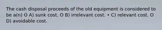 The cash disposal proceeds of the old equipment is considered to be a(n) O A) sunk cost. O B) irrelevant cost. • C) relevant cost. O D) avoidable cost.