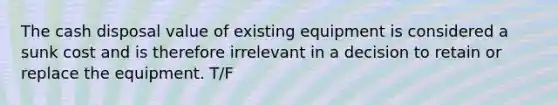 The cash disposal value of existing equipment is considered a sunk cost and is therefore irrelevant in a decision to retain or replace the equipment. T/F