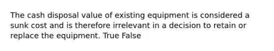 The cash disposal value of existing equipment is considered a sunk cost and is therefore irrelevant in a decision to retain or replace the equipment. True False