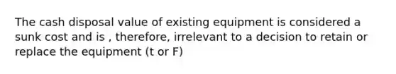 The cash disposal value of existing equipment is considered a sunk cost and is , therefore, irrelevant to a decision to retain or replace the equipment (t or F)