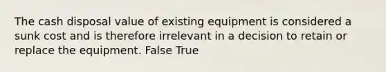 The cash disposal value of existing equipment is considered a sunk cost and is therefore irrelevant in a decision to retain or replace the equipment. False True