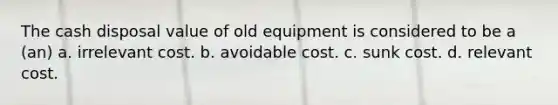 The cash disposal value of old equipment is considered to be a (an) a. irrelevant cost. b. avoidable cost. c. sunk cost. d. relevant cost.