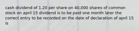 cash dividend of 1.20 per share on 40,000 shares of common stock on april 15 dividend is to be paid one month later the correct entry to be recorded on the date of declaration of april 15 is