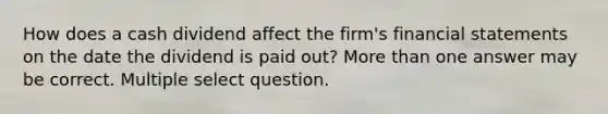 How does a cash dividend affect the firm's <a href='https://www.questionai.com/knowledge/kFBJaQCz4b-financial-statements' class='anchor-knowledge'>financial statements</a> on the date the dividend is paid out? <a href='https://www.questionai.com/knowledge/keWHlEPx42-more-than' class='anchor-knowledge'>more than</a> one answer may be correct. Multiple select question.