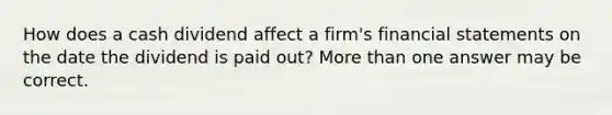 How does a cash dividend affect a firm's financial statements on the date the dividend is paid out? More than one answer may be correct.