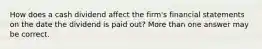 How does a cash dividend affect the firm's financial statements on the date the dividend is paid out? More than one answer may be correct.