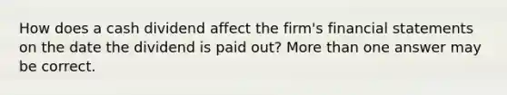 How does a cash dividend affect the firm's financial statements on the date the dividend is paid out? More than one answer may be correct.