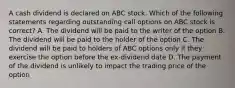 A cash dividend is declared on ABC stock. Which of the following statements regarding outstanding call options on ABC stock is correct? A. The dividend will be paid to the writer of the option B. The dividend will be paid to the holder of the option C. The dividend will be paid to holders of ABC options only if they exercise the option before the ex-dividend date D. The payment of the dividend is unlikely to impact the trading price of the option