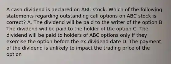 A cash dividend is declared on ABC stock. Which of the following statements regarding outstanding call options on ABC stock is correct? A. The dividend will be paid to the writer of the option B. The dividend will be paid to the holder of the option C. The dividend will be paid to holders of ABC options only if they exercise the option before the ex-dividend date D. The payment of the dividend is unlikely to impact the trading price of the option