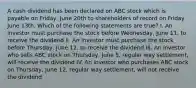 A cash dividend has been declared on ABC stock which is payable on Friday, June 20th to shareholders of record on Friday June 13th. Which of the following statements are true? I. An investor must purchase the stock before Wednesday, June 11, to receive the dividend II. An investor must purchase the stock before Thursday, June 12, to receive the dividend III. An investor who sells ABC stock on Thursday, June 5, regular way settlement, will receive the dividend IV. An investor who purchases ABC stock on Thursday, June 12, regular way settlement, will not receive the dividend