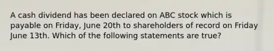 A cash dividend has been declared on ABC stock which is payable on Friday, June 20th to shareholders of record on Friday June 13th. Which of the following statements are true?