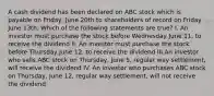 A cash dividend has been declared on ABC stock which is payable on Friday, June 20th to shareholders of record on Friday June 13th. Which of the following statements are true? I. An investor must purchase the stock before Wednesday June 11, to receive the dividend II. An investor must purchase the stock before Thursday June 12, to receive the dividend III.An investor who sells ABC stock on Thursday, June 5, regular way settlement, will receive the dividend IV. An investor who purchases ABC stock on Thursday, June 12, regular way settlement, will not receive the dividend