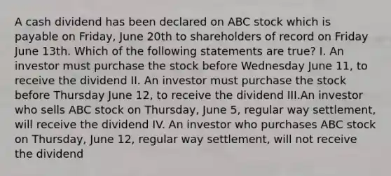 A cash dividend has been declared on ABC stock which is payable on Friday, June 20th to shareholders of record on Friday June 13th. Which of the following statements are true? I. An investor must purchase the stock before Wednesday June 11, to receive the dividend II. An investor must purchase the stock before Thursday June 12, to receive the dividend III.An investor who sells ABC stock on Thursday, June 5, regular way settlement, will receive the dividend IV. An investor who purchases ABC stock on Thursday, June 12, regular way settlement, will not receive the dividend