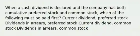 When a cash dividend is declared and the company has both cumulative preferred stock and common stock, which of the following must be paid first? Current dividend, preferred stock Dividends in arrears, preferred stock Current dividend, common stock Dividends in arrears, common stock