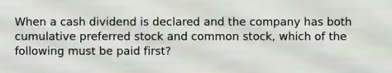 When a cash dividend is declared and the company has both cumulative preferred stock and common stock, which of the following must be paid first?